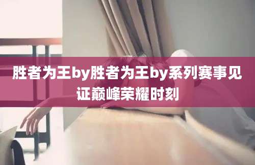 胜者为王by胜者为王by系列赛事见证巅峰荣耀时刻