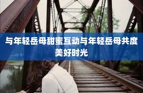与年轻岳母甜蜜互动与年轻岳母共度美好时光