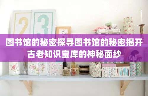 图书馆的秘密探寻图书馆的秘密揭开古老知识宝库的神秘面纱