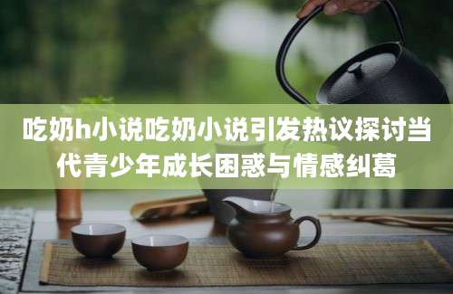 吃奶h小说吃奶小说引发热议探讨当代青少年成长困惑与情感纠葛