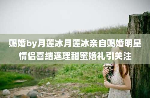 赐婚by月莲冰月莲冰亲自赐婚明星情侣喜结连理甜蜜婚礼引关注