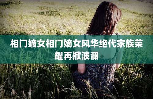 相门嫡女相门嫡女风华绝代家族荣耀再掀波澜