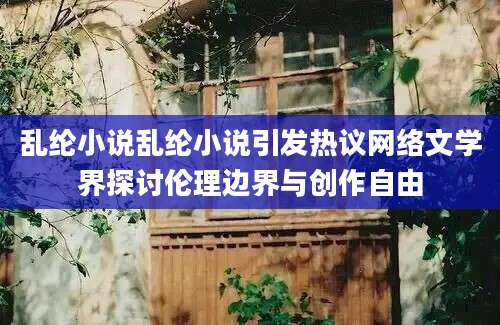 乱纶小说乱纶小说引发热议网络文学界探讨伦理边界与创作自由
