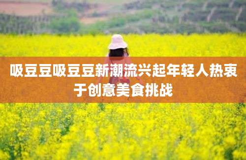 吸豆豆吸豆豆新潮流兴起年轻人热衷于创意美食挑战