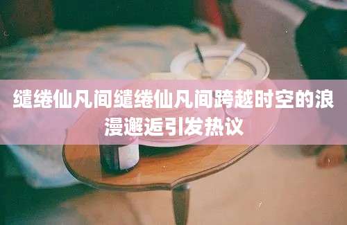 缱绻仙凡间缱绻仙凡间跨越时空的浪漫邂逅引发热议