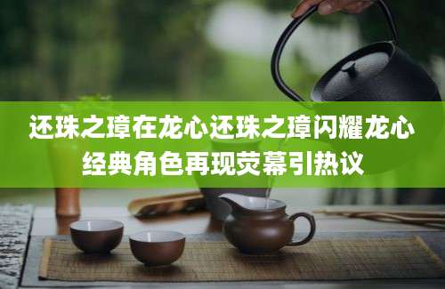 还珠之璋在龙心还珠之璋闪耀龙心经典角色再现荧幕引热议