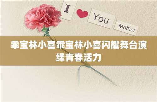乖宝林小喜乖宝林小喜闪耀舞台演绎青春活力