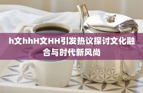 h文hhH文HH引发热议探讨文化融合与时代新风尚