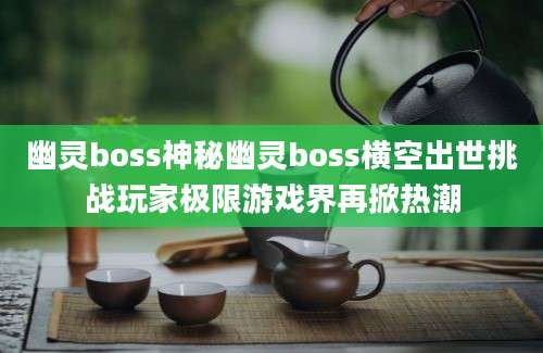 幽灵boss神秘幽灵boss横空出世挑战玩家极限游戏界再掀热潮