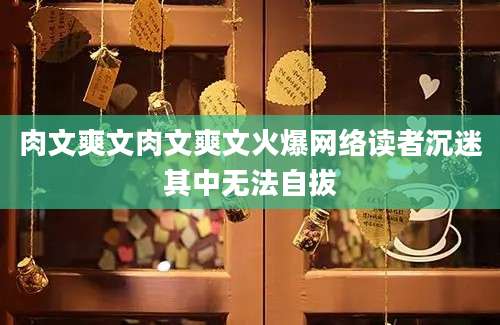 肉文爽文肉文爽文火爆网络读者沉迷其中无法自拔