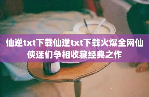 仙逆txt下载仙逆txt下载火爆全网仙侠迷们争相收藏经典之作