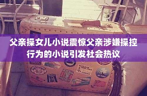 父亲操女儿小说震惊父亲涉嫌操控行为的小说引发社会热议