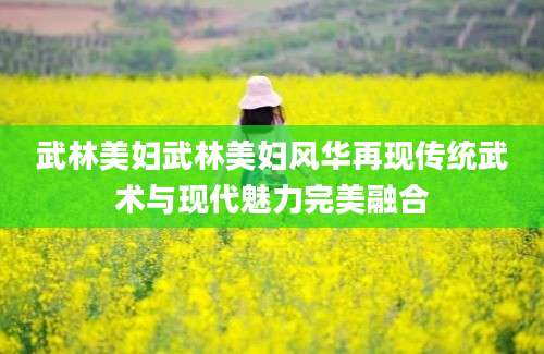 武林美妇武林美妇风华再现传统武术与现代魅力完美融合
