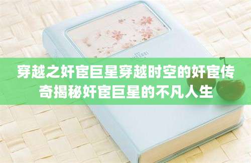 穿越之奸宦巨星穿越时空的奸宦传奇揭秘奸宦巨星的不凡人生