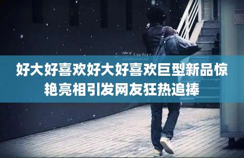 好大好喜欢好大好喜欢巨型新品惊艳亮相引发网友狂热追捧