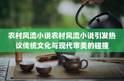 农村风流小说农村风流小说引发热议传统文化与现代审美的碰撞