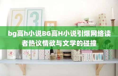 bg高h小说BG高H小说引爆网络读者热议情欲与文学的碰撞