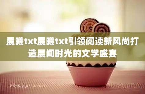 晨曦txt晨曦txt引领阅读新风尚打造晨间时光的文学盛宴