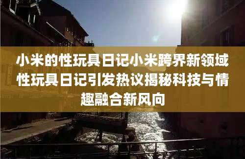 小米的性玩具日记小米跨界新领域性玩具日记引发热议揭秘科技与情趣融合新风向