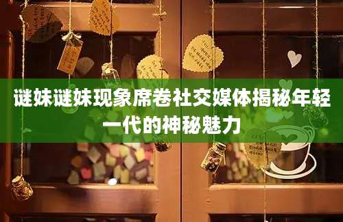 谜妹谜妹现象席卷社交媒体揭秘年轻一代的神秘魅力
