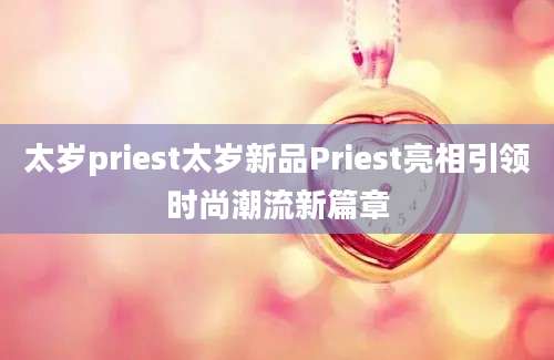 太岁priest太岁新品Priest亮相引领时尚潮流新篇章
