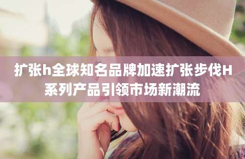 扩张h全球知名品牌加速扩张步伐H系列产品引领市场新潮流