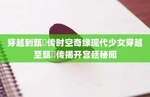 穿越到甄嬛传时空奇缘现代少女穿越至甄嬛传揭开宫廷秘闻