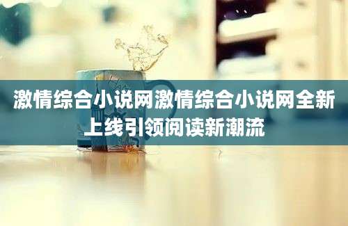 激情综合小说网激情综合小说网全新上线引领阅读新潮流