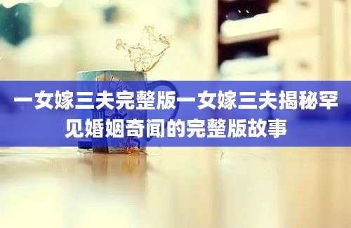 一女嫁三夫完整版一女嫁三夫揭秘罕见婚姻奇闻的完整版故事