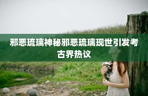 邪恶琉璃神秘邪恶琉璃现世引发考古界热议