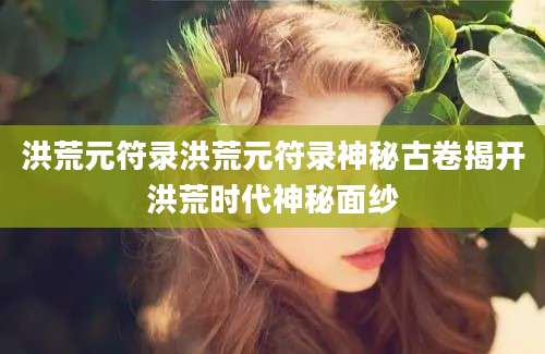 洪荒元符录洪荒元符录神秘古卷揭开洪荒时代神秘面纱