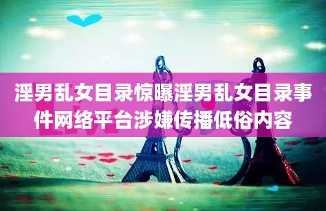 淫男乱女目录惊曝淫男乱女目录事件网络平台涉嫌传播低俗内容