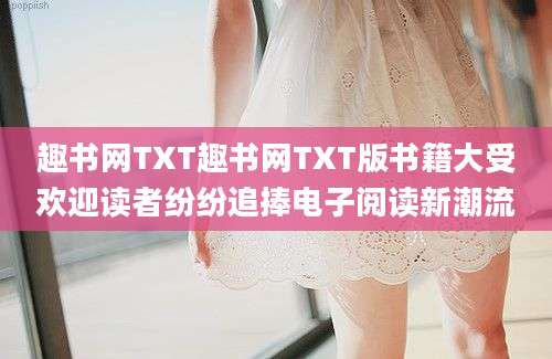 趣书网TXT趣书网TXT版书籍大受欢迎读者纷纷追捧电子阅读新潮流