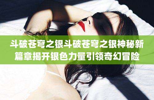 斗破苍穹之银斗破苍穹之银神秘新篇章揭开银色力量引领奇幻冒险