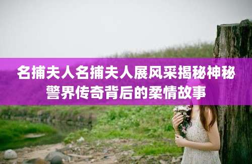 名捕夫人名捕夫人展风采揭秘神秘警界传奇背后的柔情故事