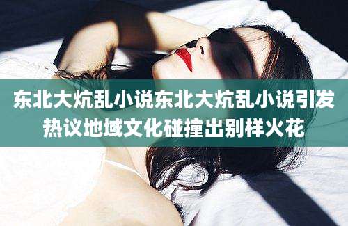 东北大炕乱小说东北大炕乱小说引发热议地域文化碰撞出别样火花