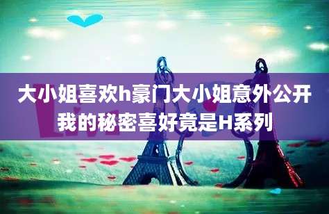 大小姐喜欢h豪门大小姐意外公开我的秘密喜好竟是H系列
