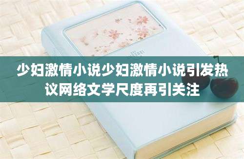 少妇激情小说少妇激情小说引发热议网络文学尺度再引关注