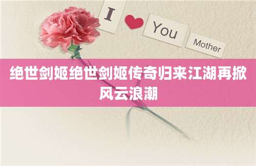 绝世剑姬绝世剑姬传奇归来江湖再掀风云浪潮