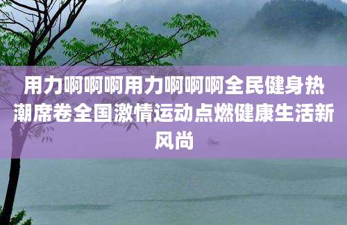 用力啊啊啊用力啊啊啊全民健身热潮席卷全国激情运动点燃健康生活新风尚