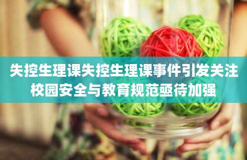 失控生理课失控生理课事件引发关注校园安全与教育规范亟待加强