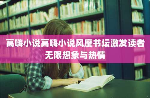 高嗨小说高嗨小说风靡书坛激发读者无限想象与热情