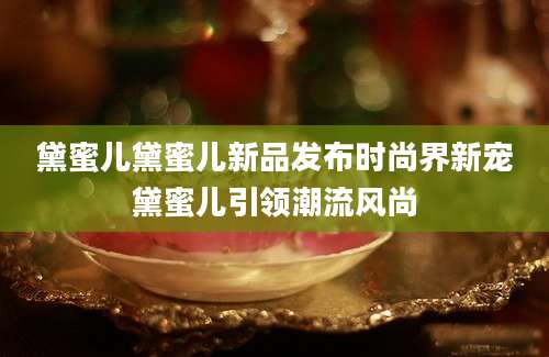 黛蜜儿黛蜜儿新品发布时尚界新宠黛蜜儿引领潮流风尚