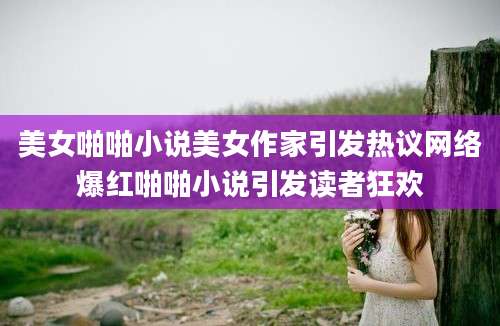 美女啪啪小说美女作家引发热议网络爆红啪啪小说引发读者狂欢