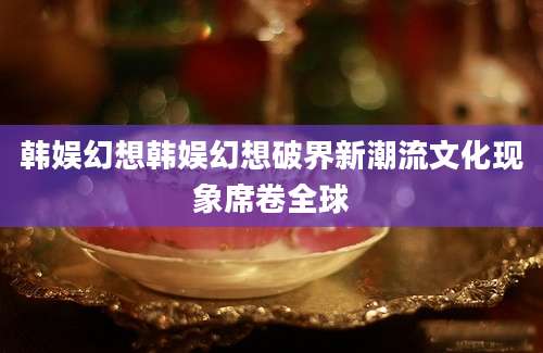 韩娱幻想韩娱幻想破界新潮流文化现象席卷全球