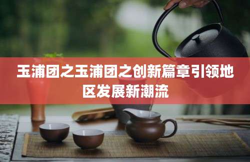 玉浦团之玉浦团之创新篇章引领地区发展新潮流