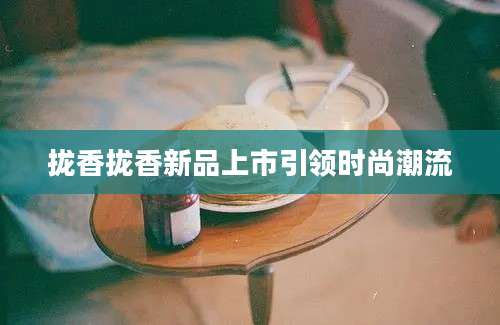 拢香拢香新品上市引领时尚潮流
