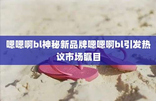 嗯嗯啊bl神秘新品牌嗯嗯啊bl引发热议市场瞩目