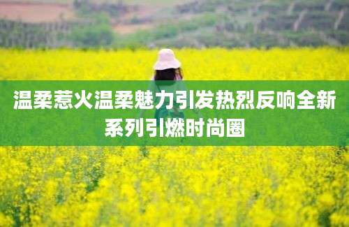 温柔惹火温柔魅力引发热烈反响全新系列引燃时尚圈