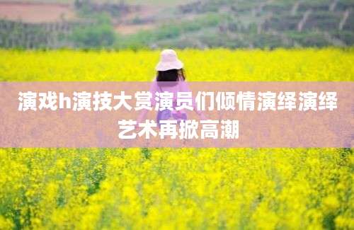 演戏h演技大赏演员们倾情演绎演绎艺术再掀高潮
